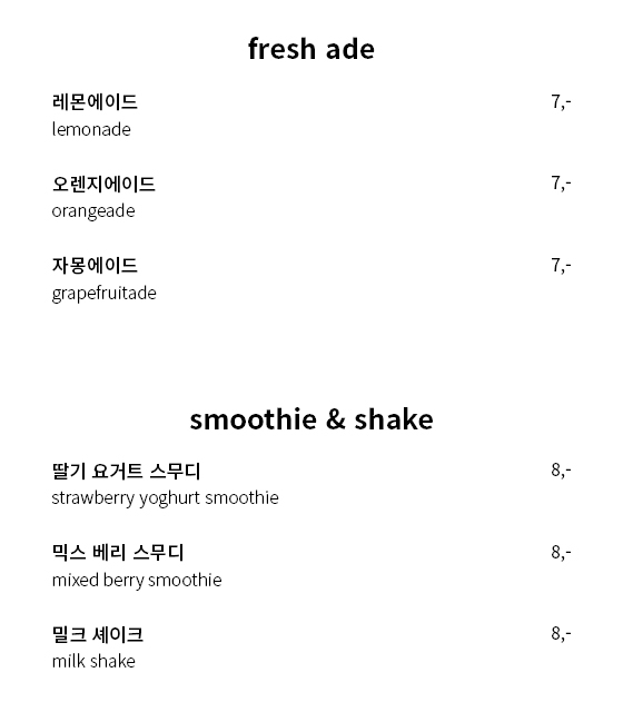 fresh ade - 레몬에이드(lemonade), ice 7,000원 /                  오렌지에이드(orangeade), ice 7,000원 /                  자몽 에이드(grapefruitade), ice 7,000원 /                  smoothie & shake - 딸기 요거트 스무디(strawberry yoghurt smoothie), 8,000 원 /                  믹스 베리 스무디(mixed berry smoothie), ice 8,000원 /                  밀크 셰이크(milk shake), ice 8,000원