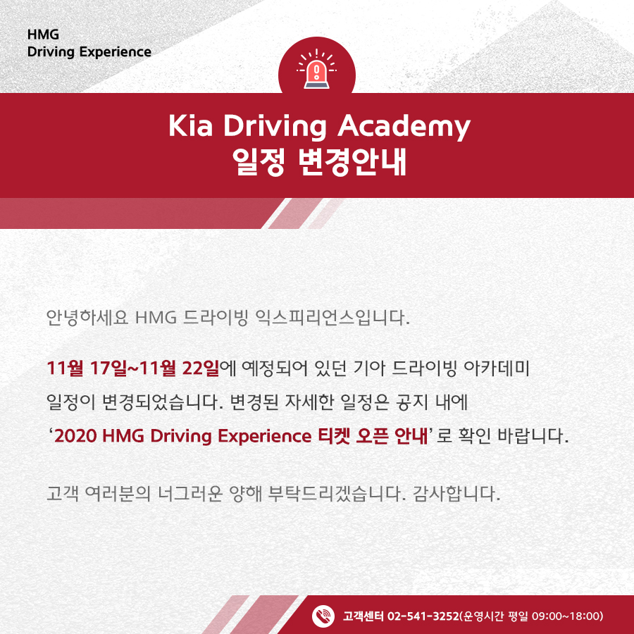 Kia Driving Academy 일정 변경 안내, 안녕하세요 HMG 드라이빙 익스피리언스입니다. 11월 17일 ~ 11월 22일에 예정되어 있던 기아 드라이빙 아카데미 일정이 변경되었습니다. 변경된 자세한 일정은 공지 내에 '2020 HMG Driving Experience 티켓 오픈 안내'로 확인 바랍니다. 고객 여러분의 너그러운 양해 부탁드리겠습니다. 감사합니다. 고객센터 02-541-3525 (운영시간 평일 09:00~18:00)