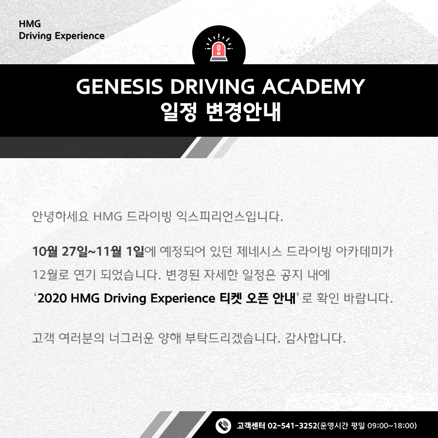 GENESIS DRIVING ACADEMY 일정 변경 안내, 안녕하세요 HMG 드라이빙 익스피리언스입니다. 10월 27일 ~ 11월 1일에 예정되어 있던 제네시스 드라이빙 아카데미가 12월로 연기 되었습니다. 변경된 자세한 일정은 공지 내에 '2020 HMG Driving Experience 티켓 오픈 안내'로 확인 바랍니다. 고객 여러분의 너그러운 양해 부탁드리겠습니다. 감사합니다. 고객센터 02-541-3525 (운영시간 평일 09:00~18:00)