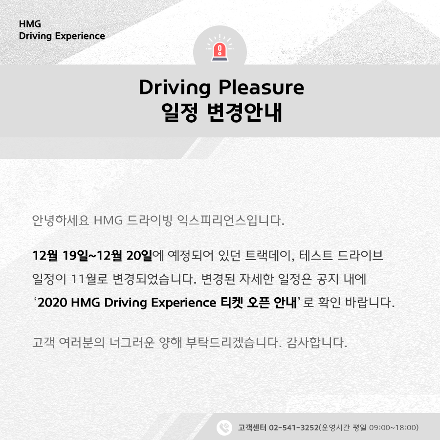 Driving Pleasure 일정 변경안내, 안녕하세요 HMG 드라이빙 익스피리언스입니다. 12월 19일~12월 20일에 예정되어 있던 트랙데이, 테스트 드라이브 일정이 11월로 변경되었습니다. 변경된 자세한 일정은 공지 내에 '2020 HMG Driving Experience 티켓 오픈 안내'로 확인 바랍니다. 고객 여러분의 너그러운 양해 부탁드리겠습니다. 감사합니다. 고객센터 02-541-3525 (운영시간 평일 09:00~18:00)
