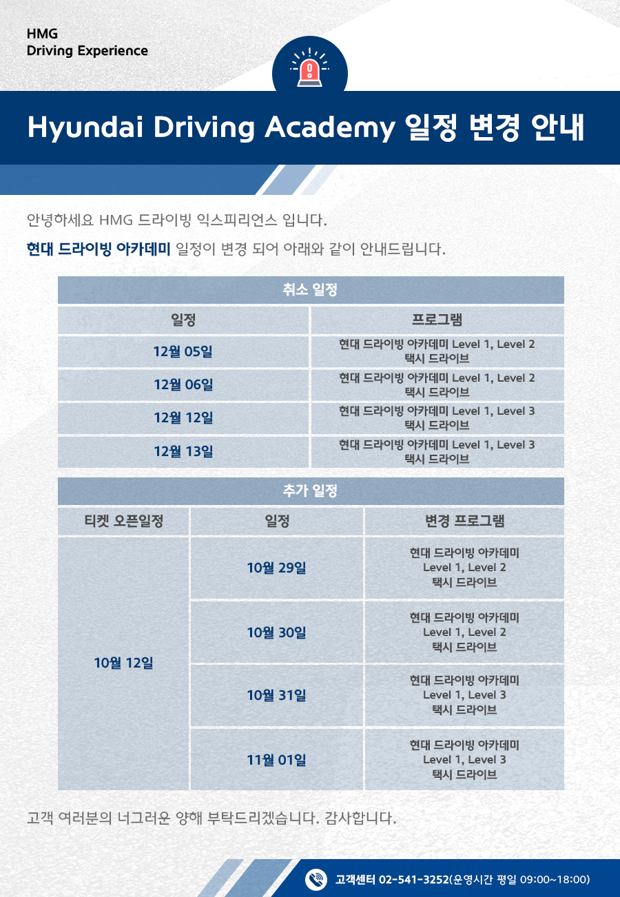 HMG Driving Academy 일정 변경 안내, 안녕하세요 HMG 드라이빙 익스피리언스 입니다. 현대 드라이빙 아카데미 일정이 변경 되어 아래와 같이 안내드립니다. 1. 취소일정 : 12월 05일 - 현대 드라이빙 아카데미 Level 1, Level 2 /  택시 드라이브 프로그램, 12월 06일 - 현대 드라이빙 아카데미 Level 1, Level 2 /  택시 드라이브 프로그램, 12월 12일 - 현대 드라이빙 아카데미 Level 1, Level 3 /  택시 드라이브 프로그램, 12월 13일 - 현대 드라이빙 아카데미 Level 1, Level 3 /  택시 드라이브 프로그램, 2. 추가 일정 : 10월 12일 티켓 오픈, 10월 29일 일정 - 현대 드라이빙 아카데미 Level 1, Level 2 /  택시 드라이브 변경 프로그램, 10월 30일 일정 - 현대 드라이빙 아카데미 Level 1, Level 2 /  택시 드라이브 변경 프로그램, 10월 31일 일정 - 현대 드라이빙 아카데미 Level 1, Level 3 /  택시 드라이브 변경 프로그램, 11월 01일 일정 - 현대 드라이빙 아카데미 Level 1, Level 3 /  택시 드라이브 변경 프로그램, 고객 여러분의 너그러운 양해 부탁드리겠습니다. 감사합니다.