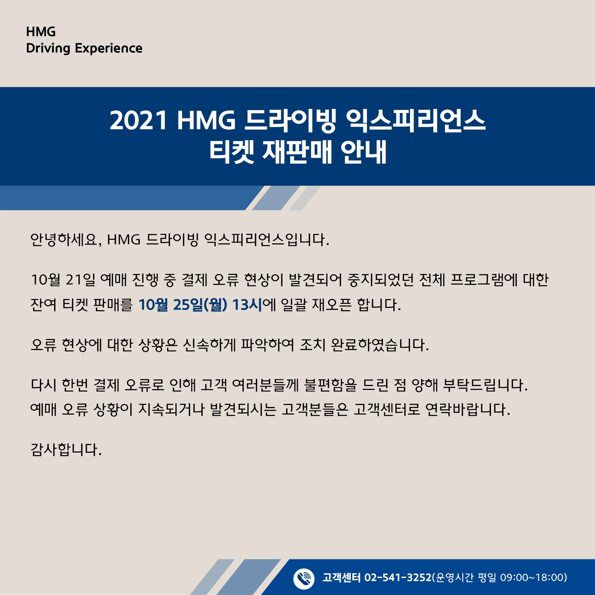 2021 HMG 드라이빙 익스피리언스 티켓 재판매 안내, 안녕하세요, HMG 드라이빙 익스피리언스 입니다. 10월 21일 예매 진행 주 ㅇ결제 오류 현상이 발견되어 중지되었던 전체 프로그램에 대한 잔여 티켓 판매를 10월 25일(월) 13시에 일괄 재오픈 합니다. 오류 현상에 대한 상황은 신속하게 파악하여 조치 완료하였습니다. 다시 한번 결제 오류로 인해 고객 여러분들께 불편함을 드린 점 양해 부탁드립니다. 예매 오류 상황이 지속되거나 발견되시는 고객분들은 고객센터로 연락바랍니다. 감사합니다. 고객센터 02-541-3525 (운영시간 평일 09:00~18:00)