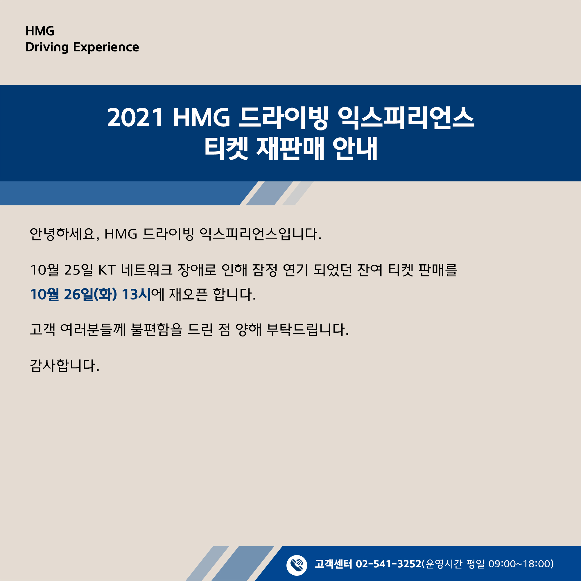 2021 HMG 드라이빙 익스피리언스 티켓 재판매 안내, 안녕하세요, HMG 드라이빙 익스피리언스 입니다. 10월 25일 KT 네트워크 장애로 인해 잠정 연기 되었던 잔여 티켓 판매를 10월 26일 (화) 13시에 재오픈 합니다. 고객 여러분들께 불편함을 드린 점 양해 부탁드립니다. 감사합니다. 고객센터 02-541-3525 (운영시간 평일 09:00~18:00)