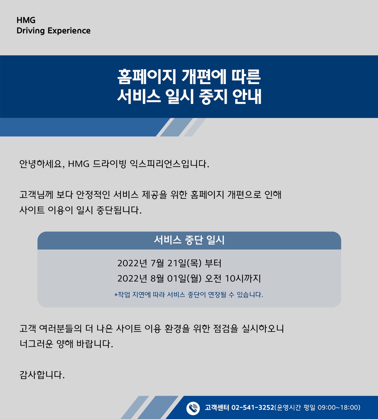 홈페이지 개편에 따른 서비스 일시 중지 안내, 안녕하세요, HMG 드라이빙 익스피리언스 입니다. 고객님께 보다 안정적인 서비스 제공을 위한 홈페이지 개편으로 인해 사이트 이용이 일시 중단됩니다. 서비스 중단 일시 : 2022년 7월 21일(목) 부터 2022년 8월 01일(월) 오전 10시까지, *작업 지연에 따라 서비스 중단이 연장될 수 있습니다. 고객 여러분들의 더 나은 사이트 이용 환경을 위한 점검을 실시하오니 너그러운 양해 바랍니다. 감사합니다. 고객센터 02-541-3252(운영시간 평일 09:00~18:00)