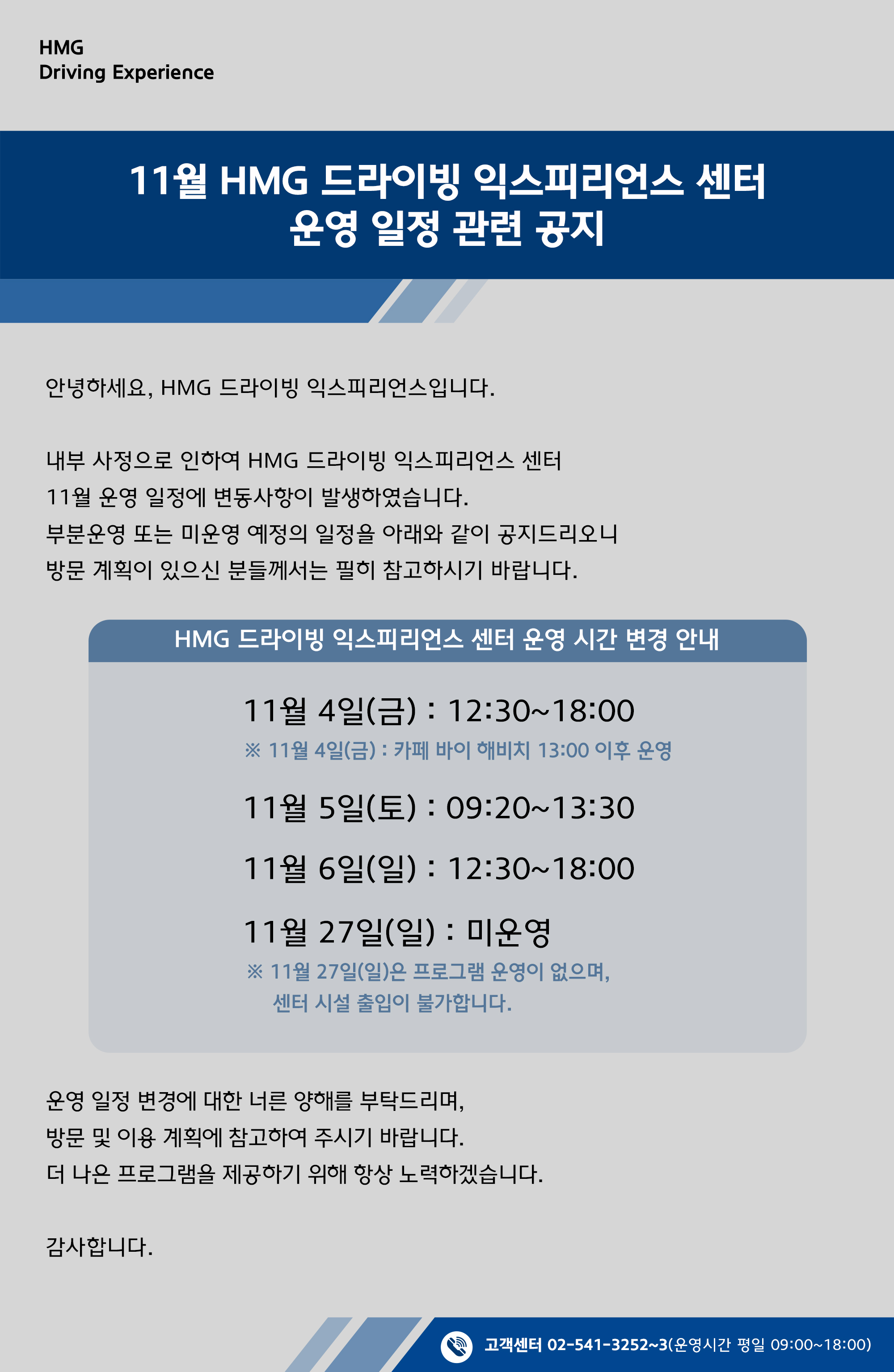 2022년 11월 HMG 드라이빙 익스피리언스 센터 운영 일정 관련 공지, 안녕하세요 HMG 드라이빙 익스피리언스이비니다. 내부 사정으로 인하여 HMG 드라이빙 익스피리언스 센터 11월 운영 일정에 변동 사항이 발생하였습니다. 부분운영 또는 미운영 예정의 일정을 아래와 같이 공지드리오니 방문 계획이 있으신 분들께서는 필히 참고하시기 바랍니다. HMG 드라이빙 익스피리언스 센터 운영 시간 변경 안내, 11월 4일(금) : 12:30~18:00, * 11월 4일(금) : 카페 바이 해비치 13:00 이후 운영, 11월 5일(토) : 09:20 ~ 13:30, 11월 6일(일) : 12:30~18:00, 11월 27일(일) : 미운영, * 11월 27일(일)은 프로그램 운영이 없으며, 센터 시설 출입이 불가합니다., 운영 일정 변경에 대한 너른 양해를 부탁드리며, 방문 및 이용 계획에 참고하여 주시기 바랍니다. 더 나은 프로그램을 제공하기 위해 항상 노력하겠습니다. 감사합니다., 고객센터 02-541-3252~3 (운영시간 평일 09:00~18:00)