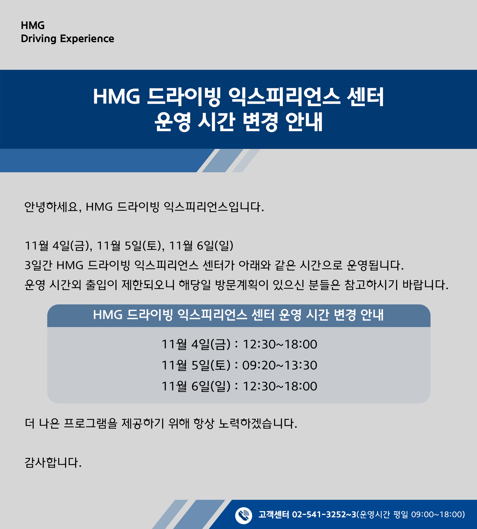 HMG 드라이빙 익스피리언스 센터 운영 시간 변경 안내, 안녕하세요, HMG 드라이빙 익스피리언스입니다. 11월 4일(금), 11월 5일(토), 11월 6일(일) 3일간 HMG 드라이빙 익스피리언스 센터가 아래와 같은 시간으로 운영됩니다. 운영 시간외 출입이 제한되오니 해당일 방문 계획인 있으신 분들은 참고하시기 바랍니다. HMG 드라이빙 익스피리언스 센터 운영 시간 변경 안내 11월 4일(금) : 12:30~18:00, 11월 5일(토) : 09:20~13:30, 11월 6일(일) : 12:30~18:00, 더 나은 프로그램을 제공하기 위해 항상 노력하겠습니다. 감사합니다.