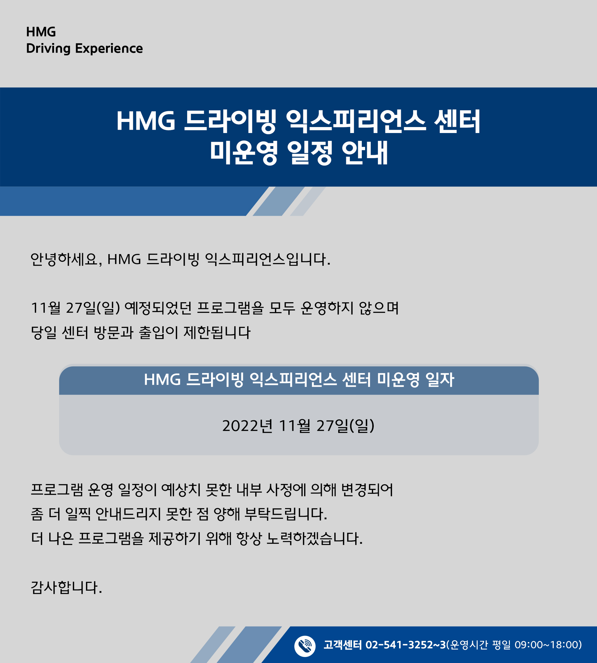 HMG 드랑빙 익스피리언스 센터 * 미운영 일정 안내, 안녕하세요, HMG 드라이빙 익스피리언스입니다. 11월 27일(일) 예정되었던 프로그램을 모두 운영하지 않으며 당일 센터 방문과 출입이 제한됩니다, HMG 드라이빙 익스피리언스 센터 미운영 일자 : 2022년 11월 27일(일), 프로그램 운영 일정이 예상치 못한 내부 사정에 의해 변경되어 좀 더 일찍 안내드리지 못한 점 양해 부탁드립니다. 더 나은 프로그램을 제공하기 위해 항상 노력하겠습니다. 감사합니다., 고객센터 02-541-3252~3 (운영시간 평일 09:00~18:00)