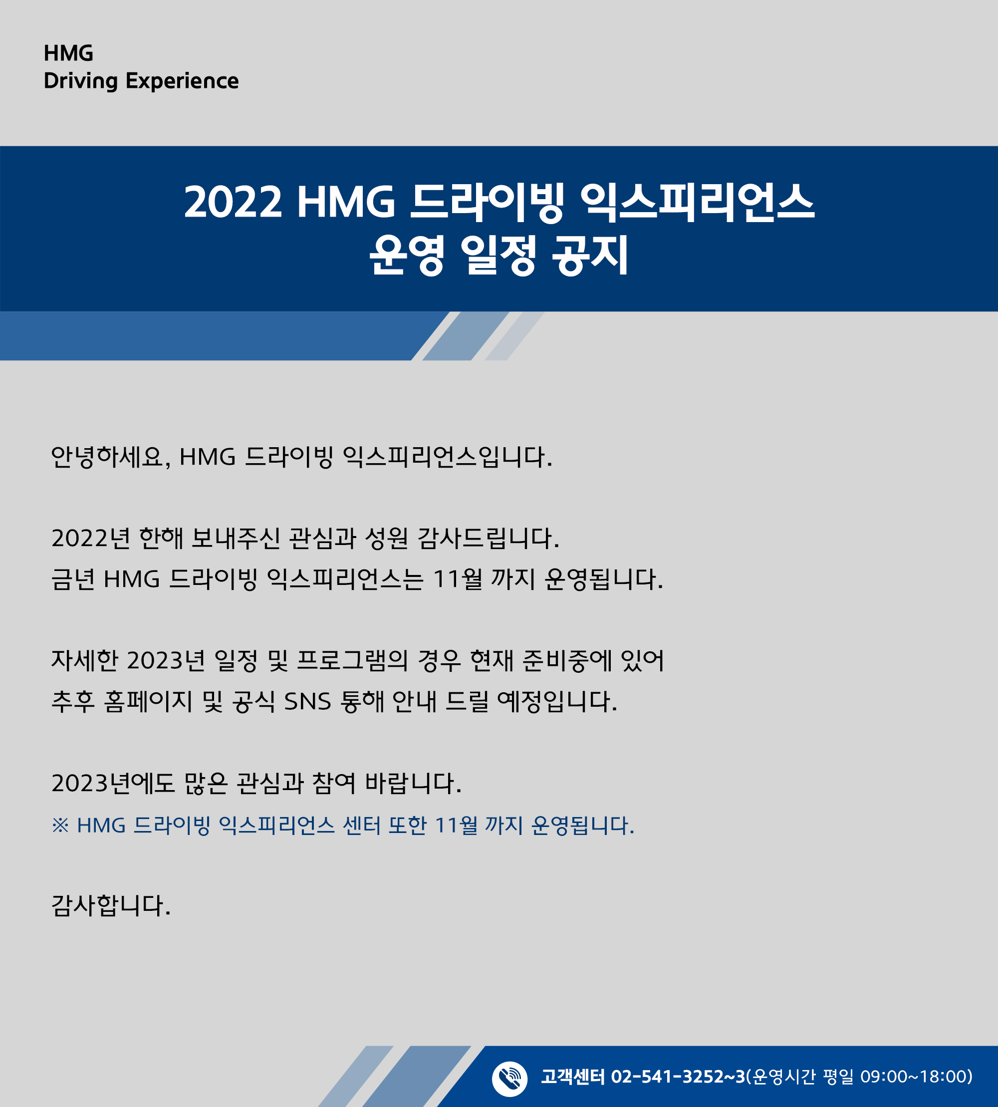 안녕하세요 HMG 드라이빙 익스피리언스 입니다. 2022년 한해 보내주신 관심과 성원 감사드립니다. 금년 HMG 드라이빙 익스피리언스 11월까지 운영됩니다. 자세한 2023년 일정 및 프로그램의 경우 현재 준비중에 있어 추후 홈페이지 및 공식 SNS 통해 안내 드릴 예정입니다. 2023년에도 많은 관심과 참여 바랍니다.  HMG 드라이빙 익스피리언스 센터 또한 11월 까지 운영됩니다. 감사합니다. 