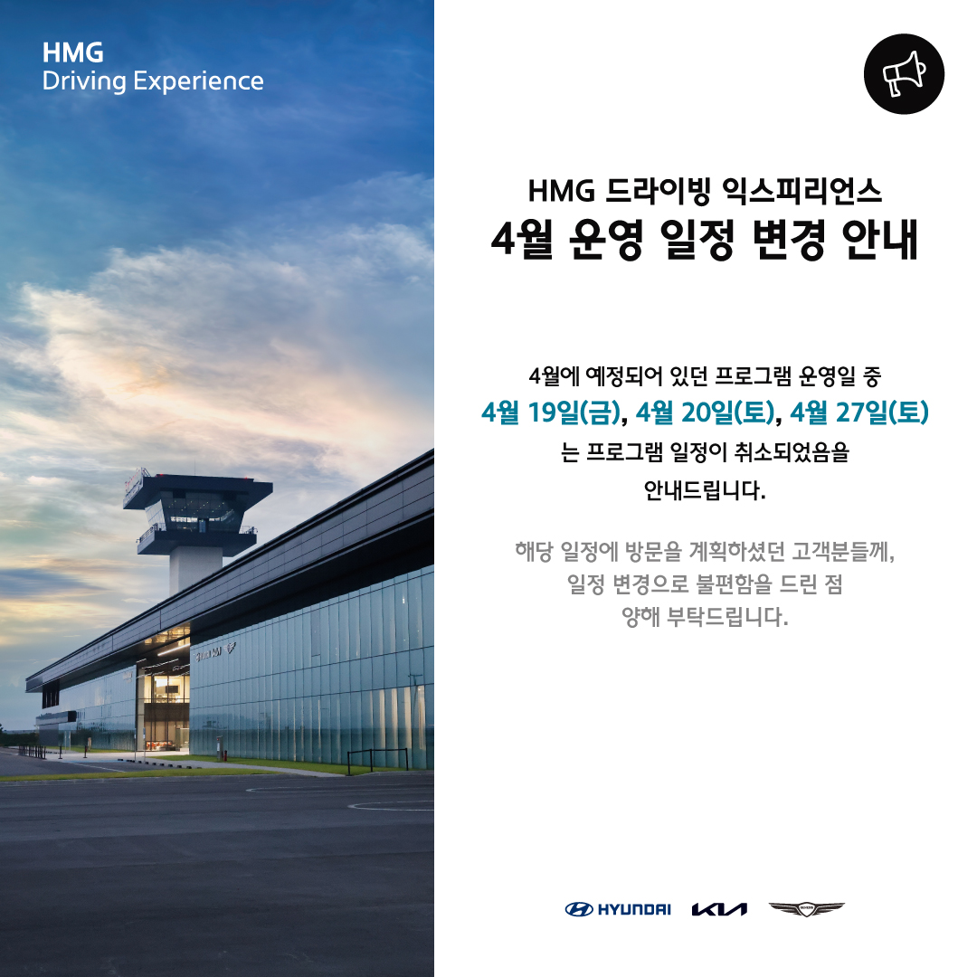 HMG Driving Experience, HMG 드라이빙 익스피리언스 4월 운영 일정 변경 안내, 4월에 예정되어 있던 프로그램 운영일 중 4월 19일(금), 4월 20일(토), 4월 27일(토)는 프로그램 일정이 취소되었음을 안내드립니다. 해당 일정에 방문을 계획하였던 고객분들께, 일정 변경으로 불편함을 드린 점 양해 부탁드립니다.