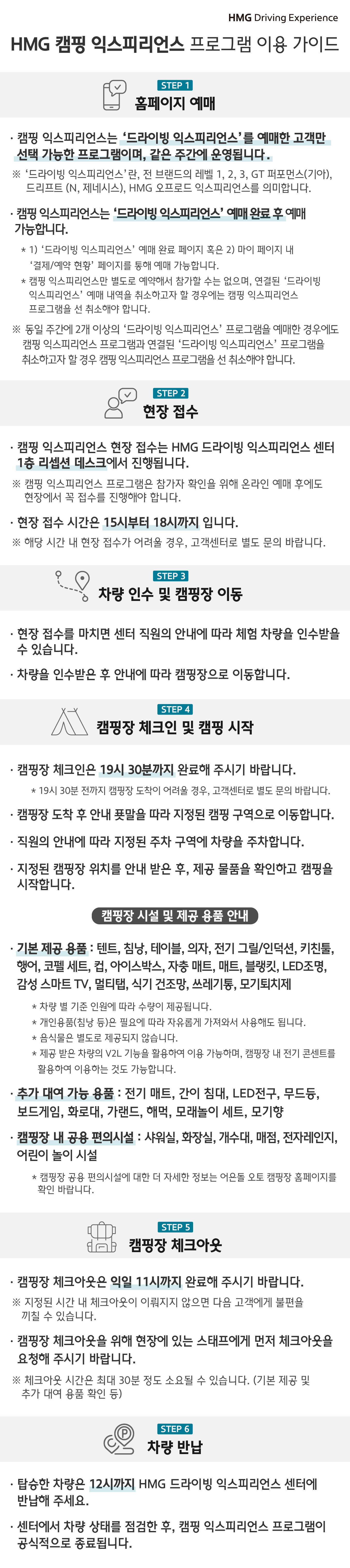 HMG Driving Experience, HMG 캠핑 익스피리언스 프로그램 이용 가이드, STEP 1 홈페이지 예매, * 캠핑 익스피리언스는 '드라이빙 익스피리언스'를 예매한 고객만 선택 가능한 프로그램이며, 같은 주간에 운영됩니다. '드라이빙 익스피리언스'란, 전 브랜드의 레벨 1, 2, 3, GT 퍼포먼스(기아), 드리프트(N, 제네시스), HMG 오프로드 익스피리언스를 의미합니다., * 캠핑 익스피리언스는 '드라이빙 익스피리언스' 예매 완료 후 예매 가능합니다. * 1) '드라이빙 익스피리언스' 예매 완료 페이지 혹은 2) 마이 페이지 내 '결제/예약 현황'  페이지를 통해 예매 가능합니다. * 캠핑 익스피리언스만 별도로 예약해서 참가할 수는 없으며, 연결된 '드라이빙 익스피리언스' 예매 내역을 취소하고자 할 경우에는 캠핑 익스피리언스 프로그램을 선 취소해야 합니다., 동일 주간에 2개 이상의  '드라이빙 익스피리언스' 프로그램을 예매한 경우에도 캠핑 익스피리언스 프로그램과 연결된 '드라이빙 익스피리언스' 프로그램을 취소하고자 할 경우 캠핑 익스피리언스 프로그램을 선 취소해야 합니다., STEP 2 현장 접수, * 캠핑 익스피리언스 현장 접수는 HMG 드라이빙 익스피리언스 센터 1층 리셉션 데스크에서 진행됩니다. 캠핑 익스피리언스 프로그램은 참가자 확인을 위해 온라인 예매 후에도 현장에서 꼭 접속를  진행해야 합니다. * 현장 접수 시간은 15시부터 18시까지 입니다. 해당 시간 내 현장 접수가 어려울 경우, 고객센터로 별도 문의 바랍니다., STEP 3 차량 인수 및 캠핑장 이동, * 현장 접수를 마치면 센터 직원의 안내에 따라 체험 차량을 인수받을 수 있습니다. * 차량을 인수받은 후 안내에 따라 캠핑장으로 이동합니다., STEP 4 캠핑장 체크인 및 캠핑 시작, * 캠핑장 체크인은 19시 30분까지 완료해주시기 바랍니다. * 19시 30분 전까지 캠핑장 도착이 어려울 경우, 고객센터로 별도 문의 바랍니다. * 캠핑장 도착 후 안내 푯말을 따라 지정된 캥핑 구역으로 이동합니다. * 직원의 안내에 따라 지정된 주차 구역에 차량을 주차합니다. * 지정된 캠핑장 위치를 안내 받은 후, 제공 물품을 확인하고 캠핑을 시작합니다. [캠핑장 시설 및 제공 용품 안내] * 기본 제공 용품 : 텐트, 침낭, 테이블, 의자, 전기 그릴/인덕션, 키친툴, 행어, 코펠 세트, 컵, 아이스박스, 자충 매트, 매트, 블랭킷, LED 조명, 감성 스마트 TV, 멀티탭, 식기 건조망, 쓰레기통, 모기퇴치제, * 차량 별 기준 인원에 따라 수량이 제공됩니다. * 개인용품(침낭 등)은 필요에 따라 자유롭게 가져와서 사용해도 됩니다. * 음식물은 별도로 제공됮 않습니다. * 제공 받은 차량의 V2L 기능을 활용하여 이용 가능하며, 캠핑장 내 전기 콘센트를 활용하여 이용하는 것도 가능합니다. * 추가 대여 가능 용품 : 전기 매트, 간이 침대, LED 전구, 무드등, 보드게임, 화로대, 가랜드, 해먹, 모래놀이 세트, 모기향, * 캠핑장 내 공용 편의시설 : 샤워실, 화장실, 개수대, 매점, 전자레이지, 어린이 놀이 시설, * 캠핑장 공용 편의시설에 대한 더 자세한 정보는 어은돌 오토 캠핑장 홈페이지를 확인 바랍니다., STEP 캠핑장 체크아웃, * 캠핑장 체크아웃은 익일 11시까지 완료해 주시기 바랍니다. 지정된 시간 내 체크아웃이 이뤄지지 않으면 다음 고객에게 불편을 끼칠 수 있습니다. * 캠핑장 체크아웃을 위해 현장에 있는 스태프에게 먼저 체크아웃을 요청해 주시기 바랍니다. 체크아웃 시간은 최대 30분 정도 소요될 수 있습니다. (기본 제공 및 추가 대여 용품 확인 등), STEP 6 차량 반납, * 탑승한 차량은 12시까지 HMg 드라이빙 익스피리언스 센터에 반납해 주세요. * 센터에서 차량 상태를 점검한 후, 캠핑 익스피리언스 프로그램이 공식적으로 종료됩니다.