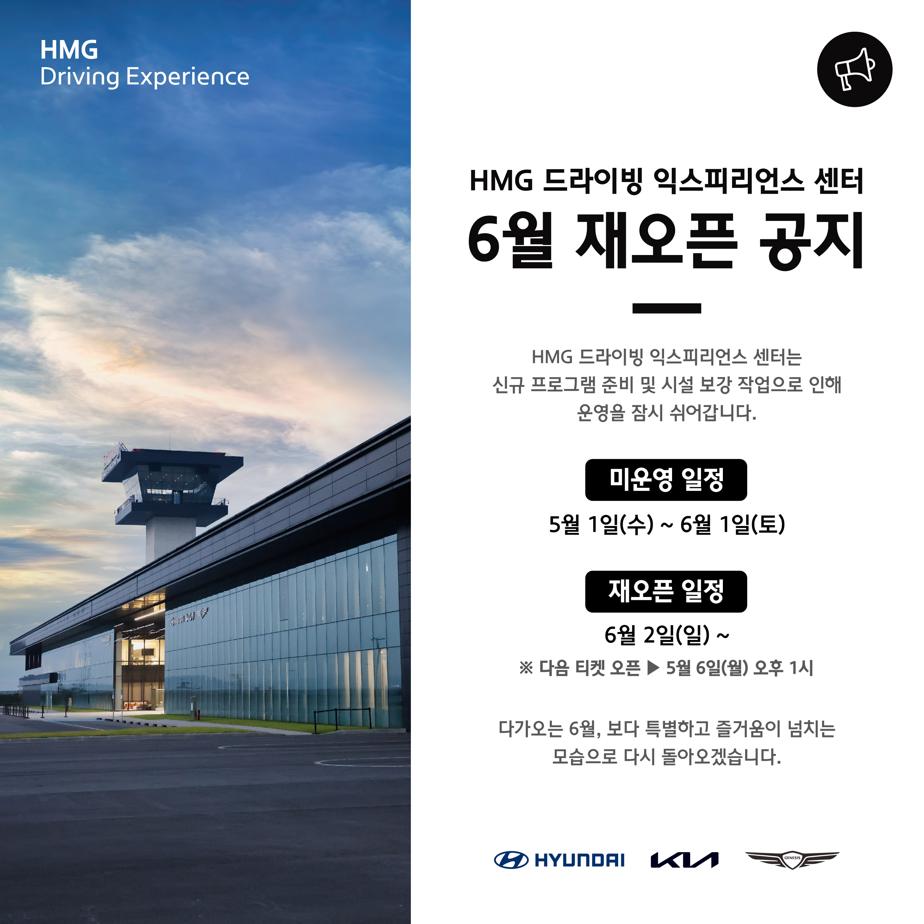 HMG Driving Experience, HMG 드라이빙 익스피리언스 센터 6월 재오픈 공지, HMG 드라이빙 익스피리언스 센터는 신규 프로그램 준비 및 시설 보강 작업으로 인해 운영을 잠시 쉬어갑니다. 미운영 일정 : 5월 1일(수) ~ 6월 1일(토), 재오픈 일정 : 6월 2일(일) ~ * 다음 티켓 오픈 -> 5월 6일(월) 오후 1시, 다가오는 6월, 보다 특별하고 즐거움이 넘치는 모습으로 다시 돌아오겠습니다.