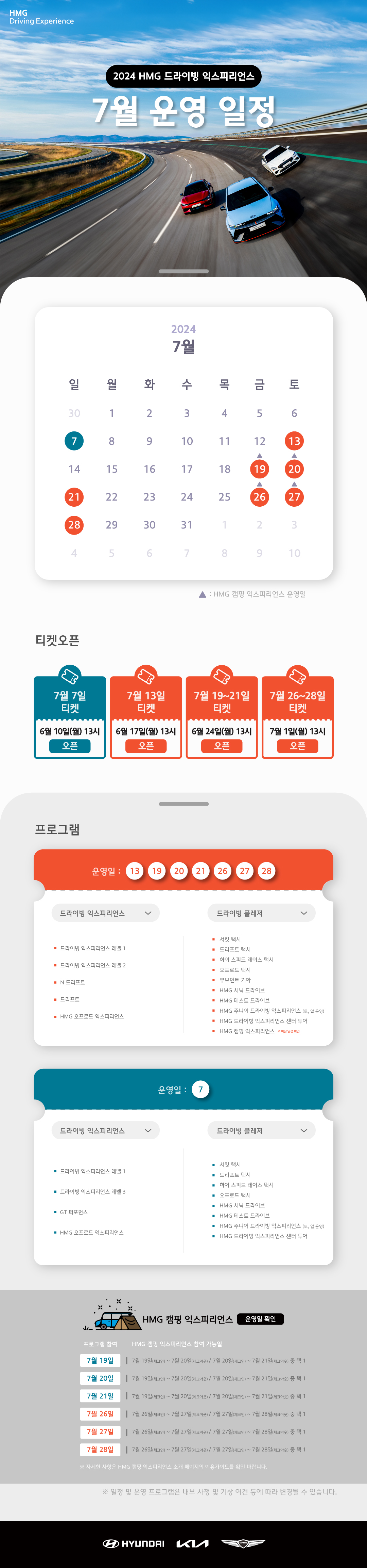 HMG Driving Experience, 2024 HMG 드라이빙 익스피리언스 7월 운영 일정, 7월 7일, 13일, 19~21일, 26~28일 운영합니다., 7월 19~20일, 26~27일은 HMG 캠핑 익스프리언스 운영일 입니다., 티켓오픈 : 7월 7일 티켓 - 6월 10일(월) 13시 오픈, 7월 13일 티켓 - 6월 17일(월) 13시 오픈, 7월 19~21일 티켓 - 6월 24일(월) 13시 오픈, 7월 26~21일 티켓 - 7월 1일(월) 13시 오픈, 프로그램 운영일 : 7월 13, 19, 20, 21, 26, 27, 28일 : 1.드라이빙 익스피리언스 : 드라이빙 익스피리언스 레벨 1, 드라이빙 익스피리언스 레벨 2, N 드리프트, 드리프트, HMG 오프로드 익스피리언스, 2. 드라이빙 플레저 : 서킷 택시, 드리프트 택시, 하이 스피드 레이스 택시, 오프로드 택시, 무브먼트 기아, HMG 시닉 드라이브, HMG 테스트 드라이브, HMG  주니어 공학 교실(토, 일 운영), HMG 드라이빙 익스피리언스 센터 투어, HMG 캠핑 익스피리언스 * 하단 일정 확인, 운영일 7일 : 1. 드라이빙 익스피리언스 : 드라이빙 익스피리언스 레벨 1, 드라이빙 익스피리언스 레벨 3, GT 퍼포먼스, HMG 오프로드 익스피리언스, 2. 드라이빙 플레저 : 서킷 택시, 드리프트 택시, 하이 스피드 레이스 택시, 오프로드 택시, HMG 시닉 드라이브, HMG 테스트 드라이브, HMG 주니어 드라이빙 익스피리언스(토,일 운영), HMG 드라이빙 익스피리언스 센터 투어, HMG 캠핑 익스피리언스 운영일 확인 프로그램 참여, HMG 캥핑 익스피리언스 참여 가능일 : 7월 19일 - 7월 19일(체크인) ~7월 20일(체크아웃) / 7월 20일(체크인) ~7월 21일(체크아웃) 중 택1, 7월 20일 - 7월 19일(체크인) ~ 7월 20일(체크아웃) / 7월 20일(체크인) ~ 7월 21일(체크아웃) 중 택1, 7월 21일 - 7월 19일(체크인) ~ 7월 20일(체크아웃) / 7월 20일(체크인) ~ 7월 21일(체크아웃) 중 택1, 7월 26일 - 7월 26일(체크인) ~ 7월 27일(체크아웃) / 7월 27일(체크인) ~ 7월 28일(체크아웃) 중 택1, 7월 27일 - 7월 26일(체크인) ~ 7월 27일(체크아웃) / 7월 27일(체크인) ~ 7월 28일(체크아웃) 중 택1, 7월 28일 - 7월 26일(체크인) ~ 7월 27일(체크아웃) / 7월 27일(체크인) ~ 7월 28일(체크아웃) 중 택1, * 자세한 사항은 HMG 캠핑 익스피리언스 소개 페이지의 이용가이드를 확인 바랍니다. , * 일정 및 운영 프로그램은 내부 사정 및 기상 여건 등에 따라 변경될 수 있습니다.