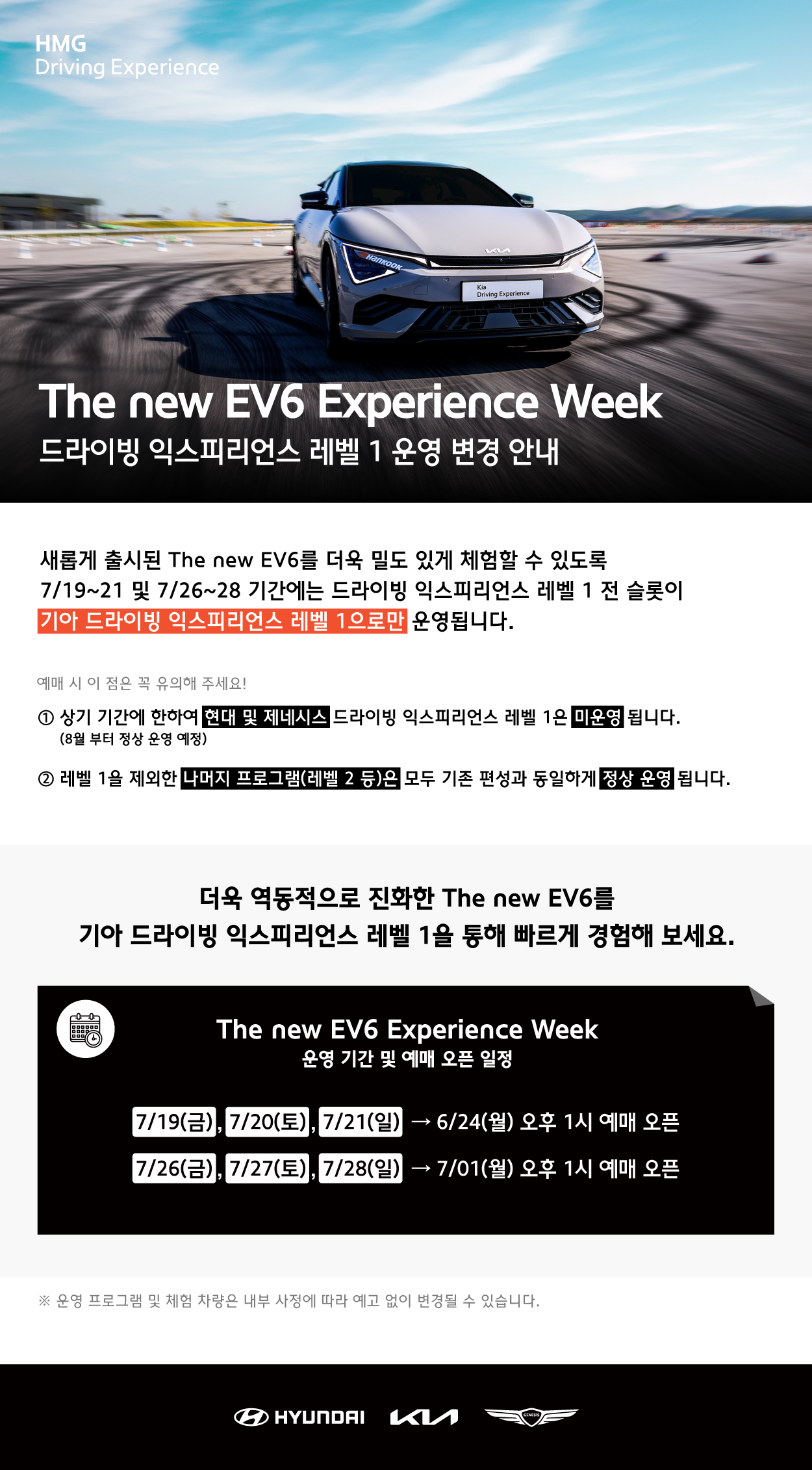 HMG Driving Experience, The new EV6 Experience Week 드라이빙 익스피리언스 레벨 1 운영 변경 안내, 새롭게 출시된 The new EV6를 더욱 밀도 있게 체험할 수 있도록 7/19~21 및 7/26~28 기간에는 드라이빙 익스피리언스 레벨 1 전 슬롯이 기아 드라이빙 익스피리언스 레벨 1으로만 운영됩니다., 예매 시 이 점은 꼭 유의해 주세요! 1. 상기 기간에 한하여 현대 및 제네시스 드라이빙 익스피리언스 레벨 1은 미운영 됩니다. (8월부터 정상 운영 예정), 2. 레벨 1을 제외한 나머지 프로그램(레벨 2 등)은 모두 기존 편성과 동일하게 정산 운영됩니다., 더욱 역동적으로 진화한 The new EV6를 기아드라이빙 익스피리언스 레벨 1을 통해 빠르게 경험해 보세요. The new EV6 Experience Week 운영 기간 및 예매 오픈 일정, 7/19(금), 7/20(토), 7/21(일) : 6/24(월) 오후 1시 예매 오픈, 7/26(금), 7/27(토), 7/28(일) : 7/01(월) 오후 1시 예매 오픈, 운영 프로그램 및 체험 차량은 내부 사정에 따라 예고 없이 변경될 수 있습니다.