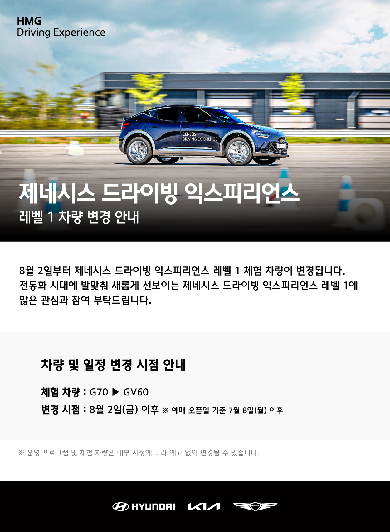 HMG Driving Experience, 제네시스 드라이빙 익스피리언스 레벨 1 차량 변경 안내, 8월 2일부터 제네시스 드라이빙 익스피리언스 레벨 1 체험 차량이 변경됩니다. 전동화 시대에 발맞춰 새롭게 선보이는 제네시스 드라이빙 익스피리언스 레벨 1에 많은 관심과 참여 부탁드립니다. 차량 및 일정 변경 시점 안내, 체험차량 : G70에서 GV60으로 변경, 변경 시점 : 8월 2일(금) 이후, 예매 오픈일 기준 7월 8일(월) 이후, 운영 프로그램 및 체험 차량은 내부 사정에 따라 예고 없이 변경될 수 있습니다.
