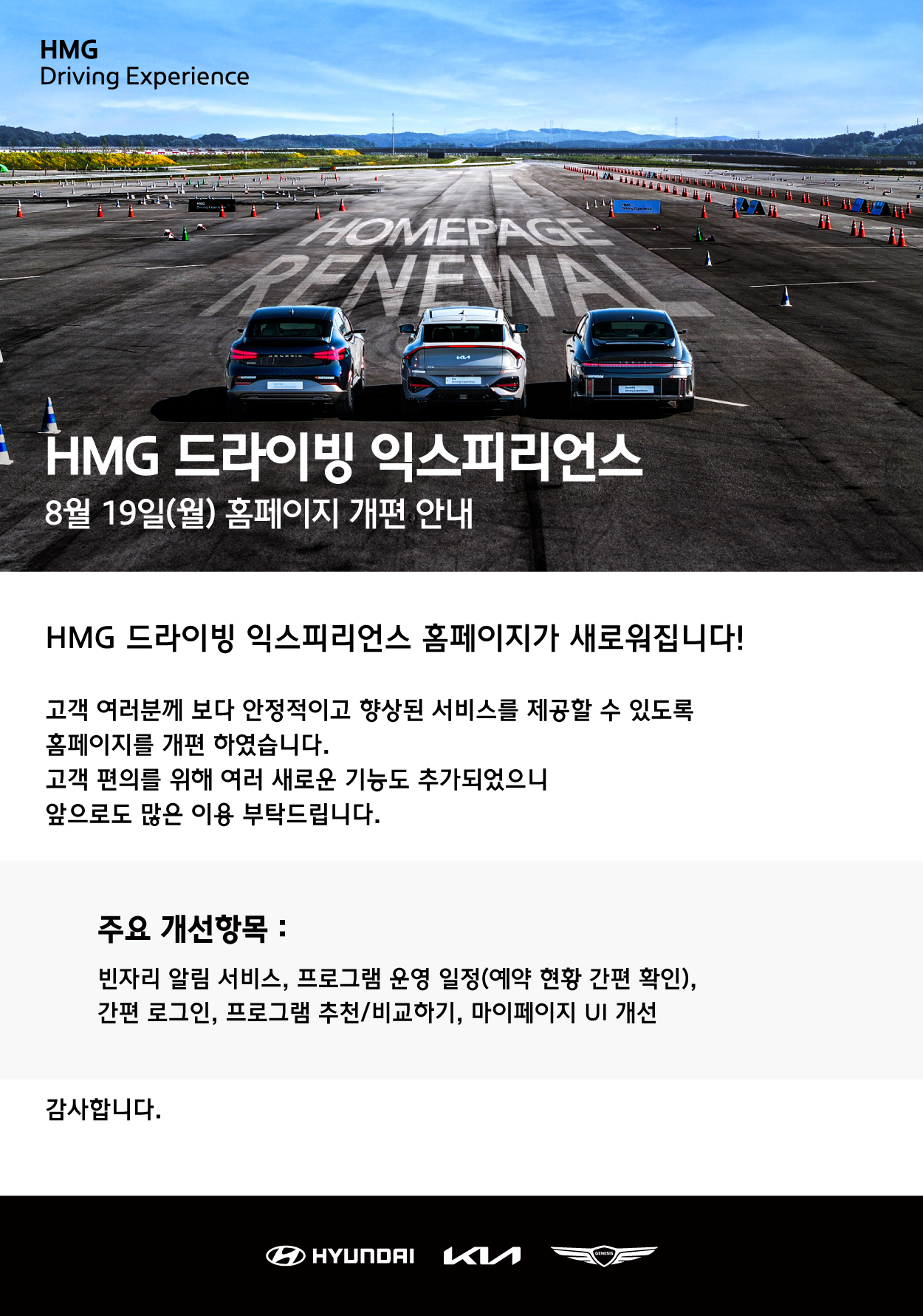 HMG Driving Experience, HMG 드라이빙 익스피리언스, 8월 19일(월) 홈페이지 개편 안내, HMG 드라이빙 익스피리언스 홈페이지가 새로워집니다!, HMG 드라이빙 익스피리언스 홈페이지가 새로워집니다!, 고객 여러분께 보다 안정적이고 향상된 서비스를 제공할 수 있도록 홈페이지를 개편 하였습니다. 고객 편의를 위해 여러 새로운 기능도 추가되었으니 앞으로도 많은 이용 부탁드립니다., 주요 개선항목 : 빈자리 알림 서비스, 프로그램 운영 일정(예약 현황 간편 확인), 간편 로그인, 프로그램 추천/비교하기, 마이페이지 UI개선, 감사합니다.