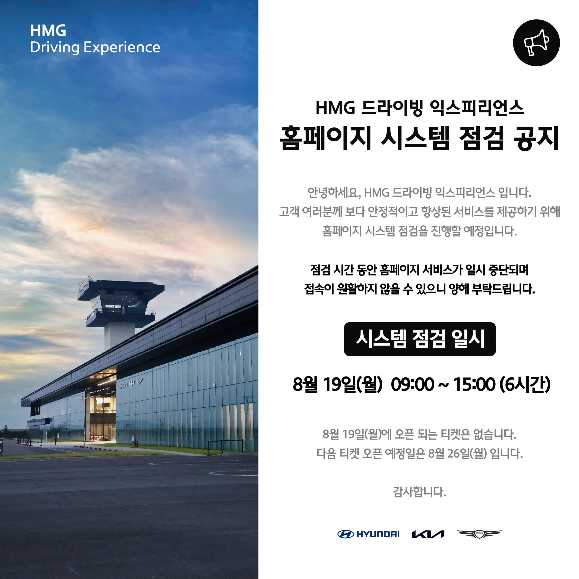 HMG Driving Experience, HMG 드라이빙 익스피리언스 홈페이지 시스템 점검 공지, 안녕하세요, HMG 드라이빙 익스피리언스 입니다. 고객 여러분께 보다 안정적이고 향상된 서비스를 제공하기 위해 홈페이지 시스템 점검을 진행할 예정입니다. 점검 시간 동안 홈페이지 서비스가 일시 중단되며 접속이 원활하지 않을 수 있으니 양해 부탁드립니다. 시스템 점검 일시 8월 19일(월) 09:00~15:00 (6시간), 8월 19일(월)에 오픈되는 티켓은 없습니다. 다음 티켓 오픈 예정일은 8월 26일(월) 입니다. 감사합니다.