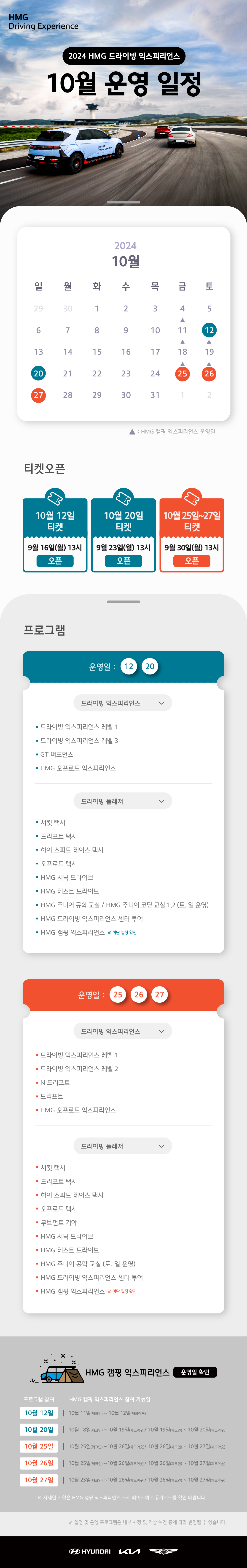 HMG Driving Experience, 2024 HMG 드라이빙 익스피리언스 10월 운영 일정, 10월 12일, 20일, 25 ~ 27일은 정상 운영합니다. 10월 11일, 18 ~ 19일, 25 ~ 26일은 HMG 캠핑 익스프리언스 운영일 입니다., 티켓오픈 : 10월 12일 티켓 - 9월 16일(월) 13시 오픈, 10월 20일 티켓 - 9월 23일(월) 13시 오픈, 10월 25일~27일 티켓 - 9월 30일(월) 13시 오픈, 프로그램 운영일 : 10월 12일, 20일, 1.드라이빙 익스피리언스 : 드라이빙 익스피리언스 레벨 1, 드라이빙 익스피리언스 레벨 3, GT 퍼포먼스, HMG 오프로드 익스피리언스, 2. 드라이빙 플레저 : 서킷 택시, 드리프트 택시, 하이 스피드 레이스 택시, 오프로드 택시, HMG 시닉 드라이브, HMG 테스트 드라이브, HMG  주니어 공학 교실 / HMG 주니어 코딩 교실 1,2 (토,일 운영), HMG 드라이빙 익스피리언스 센터 투어, HMG 캠핑 익스피리언스 * 하단 일정 확인, 운영일 : 10월 25일, 26일, 27일 : 1. 드라이빙 익스피리언스 : 드라이빙 익스피리언스 레벨 1, 드라이빙 익스피리언스 레벨 2, N 드리프트, 드리프트, HMG 오프로드 익스피리언스, 2. 드라이빙 플레저 : 서킷 택시, 드리프트 택시, 하이 스피드 레이스 택시, 오프로드 택시, 무브먼트 기아, HMG 시닉 드라이브, HMG 테스트 드라이브, HMG 주니어 공학 교실(토,일 운영), HMG 드라이빙 익스피리언스 센터 투어, HMG 캠핑 익스피리언스 * 하단일정 확인, HMG 캠핑 익스피리언스 운영일 확인, * 프로그램 참여, HMG 캥핑 익스피리언스 참여 가능일 : 10월 12일 - 10월 11일(체크인) ~ 10월 12일(체크아웃), 10월 20일 - 10월 18일(체크인) ~ 10월 19일(체크아웃), 10월 19일(체크인) ~ 10월 20일(체크아웃), 10월 25일 - 10월 25일(체크인) ~ 10월 26일(체크아웃), 10월 26일(체크인) ~ 10월 27일(체크아웃), 10월 26일 - 10월 25일(체크인) ~ 10월 26일(체크아웃), 10월 26일(체크인) ~ 10월 27일(체크아웃), 10월 27일 - 10월 25일(체크인) ~ 10월 26일(체크아웃), 10월 26일(체크인) ~ 10월 27일(체크아웃), * 자세한 사항은 HMG 캠핑 익스피리언스 소개 페이지의 이용가이드를 확인 바랍니다. , * 일정 및 운영 프로그램은 내부 사정 및 기상 여건 등에 따라 변경될 수 있습니다.