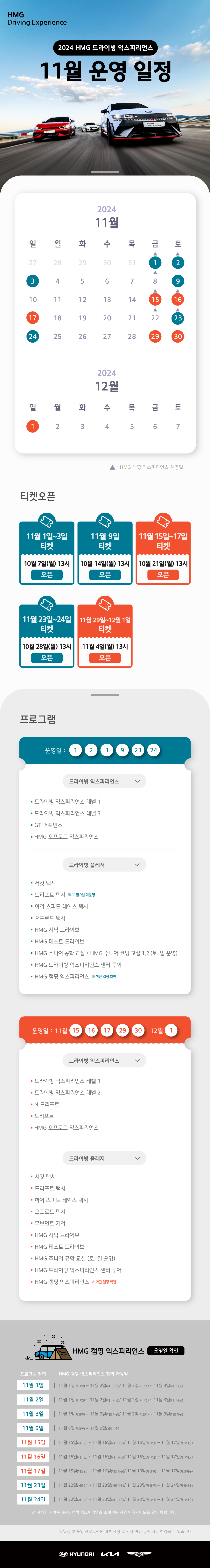 HMG Driving Experience, 2024 HMG 드라이빙 익스피리언스 11월 운영 일정, 2024년 11월 1, 3, 9, 15, 16, 17, 23, 24, 29, 30일, 12월 1일은 정상 운영합니다. 11월 1, 2, 8, 15, 16, 22, 23일은 HMG 캠핑 익스프리언스 운영일 입니다., 티켓오픈 : 11월 1일~3일 티켓 - 10월 7일(월) 13시 오픈, 11월 9일 티켓 - 10월 14일(월) 13시 오픈, 11월 15일~17일 티켓 - 10월 21일(월) 13시 오픈, 11월 23일~24일 티켓 - 10월 28일(월) 13시 오픈, 11월 29일~12월 1일 티켓 - 11월 4일(월) 13시 오픈, 프로그램 운영일 : 11월 1, 2, 3, 9, 23, 24일, 1.드라이빙 익스피리언스 : 드라이빙 익스피리언스 레벨 1, 드라이빙 익스피리언스 레벨 3, GT 퍼포먼스, HMG 오프로드 익스피리언스, 2. 드라이빙 플레저 : 서킷 택시, 드리프트 택시 * 11월 9일 미운영, 하이 스피드 레이스 택시, 오프로드 택시, HMG 시닉 드라이브, HMG 테스트 드라이브, HMG  주니어 공학 교실 / HMG 주니어 코딩 교실 1,2 (토,일 운영), HMG 드라이빙 익스피리언스 센터 투어, HMG 캠핑 익스피리언스 * 하단 일정 확인, 운영일 : 11월 15, 16, 17, 29, 30일, 12월 1일 : 1. 드라이빙 익스피리언스 : 드라이빙 익스피리언스 레벨 1, 드라이빙 익스피리언스 레벨 2, N 드리프트, 드리프트, HMG 오프로드 익스피리언스, 2. 드라이빙 플레저 : 서킷 택시, 드리프트 택시, 하이 스피드 레이스 택시, 오프로드 택시, 무브먼트 기아, HMG 시닉 드라이브, HMG 테스트 드라이브, HMG 주니어 공학 교실(토,일 운영), HMG 드라이빙 익스피리언스 센터 투어, HMG 캠핑 익스피리언스 * 하단 일정 확인, HMG 캠핑 익스피리언스 운영일 확인, * 프로그램 참여, HMG 캥핑 익스피리언스 참여 가능일 : 11월 1일 - 11월 1일(체크인)~11월 2일(체크아웃)/11월 2일(체크인)~11월 3일(체크아웃), 11월 2일 - 11월 1일(체크인)~11월 2일(체크아웃)/11월 2일(체크인)~11월 3일(체크아웃), 11월 3일 - 11월 1일(체크인)~11월 2일(체크아웃)/11월 2일(체크인)~11월 3일(체크아웃), 11월 9일 - 11월 8일(체크인)~11월 9일(체크아웃), 11월 15일 - 11월 15일(체크인)~11월 16일(체크아웃)/11월 16일(체크인)~11월 17일(체크아웃), 11월 16일 - 11월 15일(체크인)~11월 16일(체크아웃)/11월 16일(체크인)~11월 17일(체크아웃), 11월 15일 - 11월 15일(체크인)~11월 16일(체크아웃)/11월 16일(체크인)~11월 17일(체크아웃), 11월 16일 - 11월 15일(체크인)~11월 16일(체크아웃)/11월 16일(체크인)~11월 17일(체크아웃), 11월 17일 - 11월 15일(체크인)~11월 16일(체크아웃)/11월 16일(체크인)~11월 17일(체크아웃), 11월 23일 - 11월 22일(체크인)~11월 23일(체크아웃)/11월 23일(체크인)~11월 24일(체크아웃), 11월 24일 - 11월 22일(체크인)~11월 23일(체크아웃)/11월 23일(체크인)~11월 24일(체크아웃) * 자세한 사항은 HMG 캠핑 익스피리언스 소개 페이지의 이용가이드를 확인 바랍니다., * 일정 및 운영 프로그램은 내부 사정 및 기상 여건 등에 따라 변경될 수 있습니다.