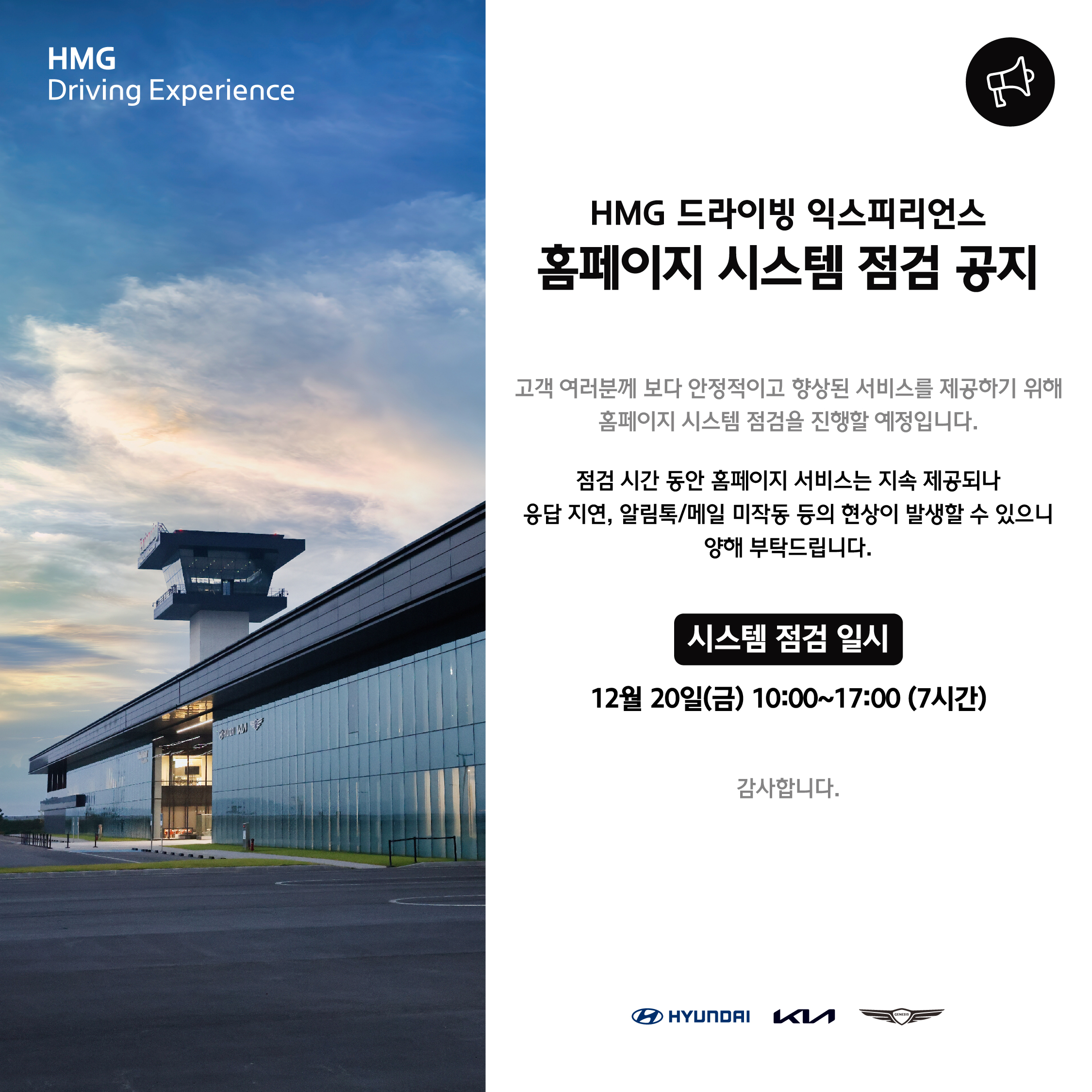 HMG Driving Experience, HMG 드라이빙 익스피리언스 홈페이지 시스템 점검 공지, 고객 여러분께 보다 안정적이고 향상된 서비스를 제공하기 위해 홈페이지 시스템 점검을 진행할 예정입니다. 점검 시간 동안 홈페이지 서비스는 지속 제공되나 응답 지연, 알림톡/메일 미작동 등의 현상이 발생할 수 있으니 양해 부탁드립니다. 시스템 점검 일시 : 12월 20일(금) 10:00 ~ 17:00 (7시간), 감사합니다.