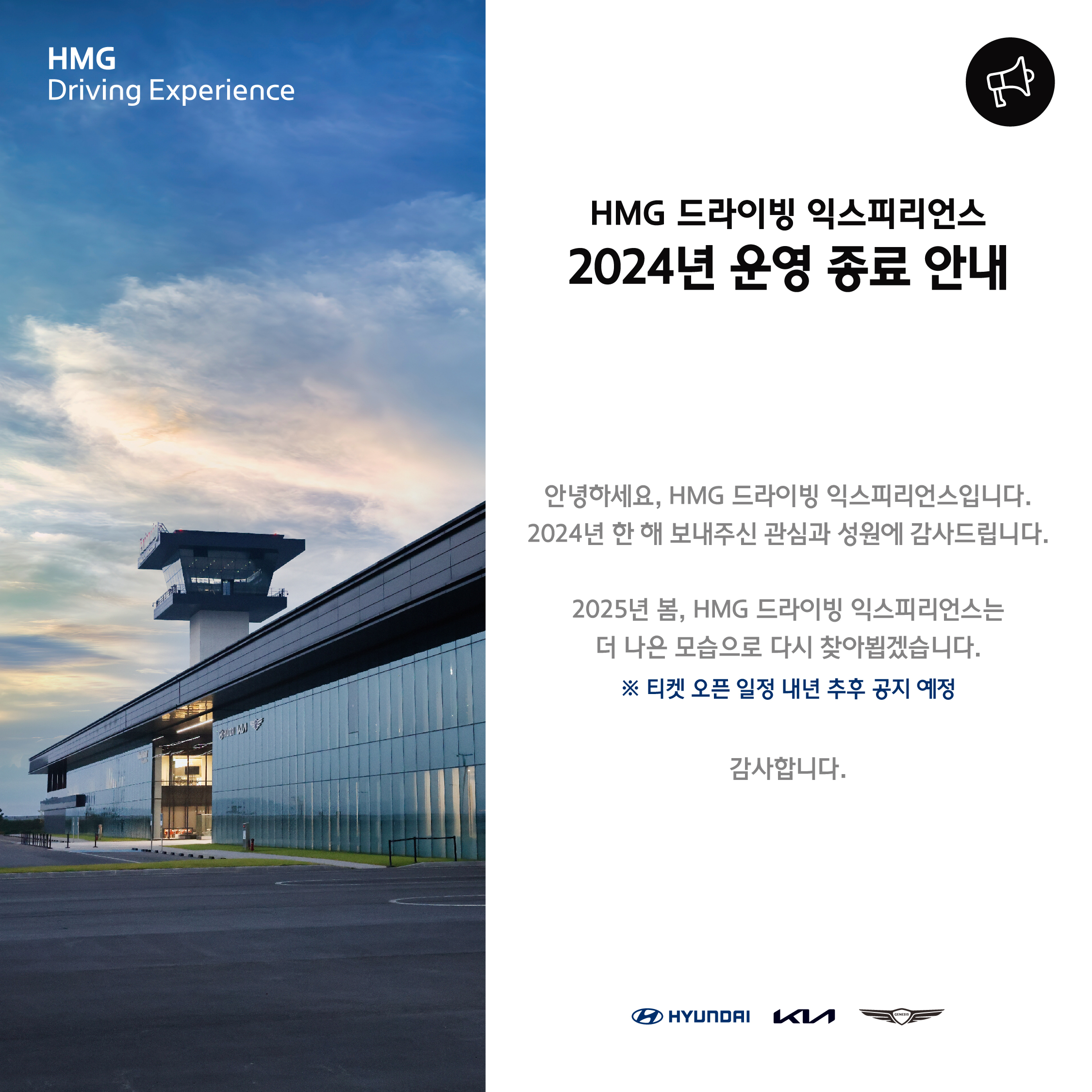 HMG Driving Experience, HMG 드라이빙 익스피리언스 2024년 운영 종료 안내, 안녕하세요, HMG 드라이빙 익스피리언스입니다. 2024년 한 해 보내주신 관심과 성원에 감사드립니다. 2025년 봄, HMG 드라이빙 익스피리언스는 더 나은 모습으로 다시 찾아뵙겠습니다. * 티켓 오픈 일정 내년 추후 공지 예정, 감사합니다.