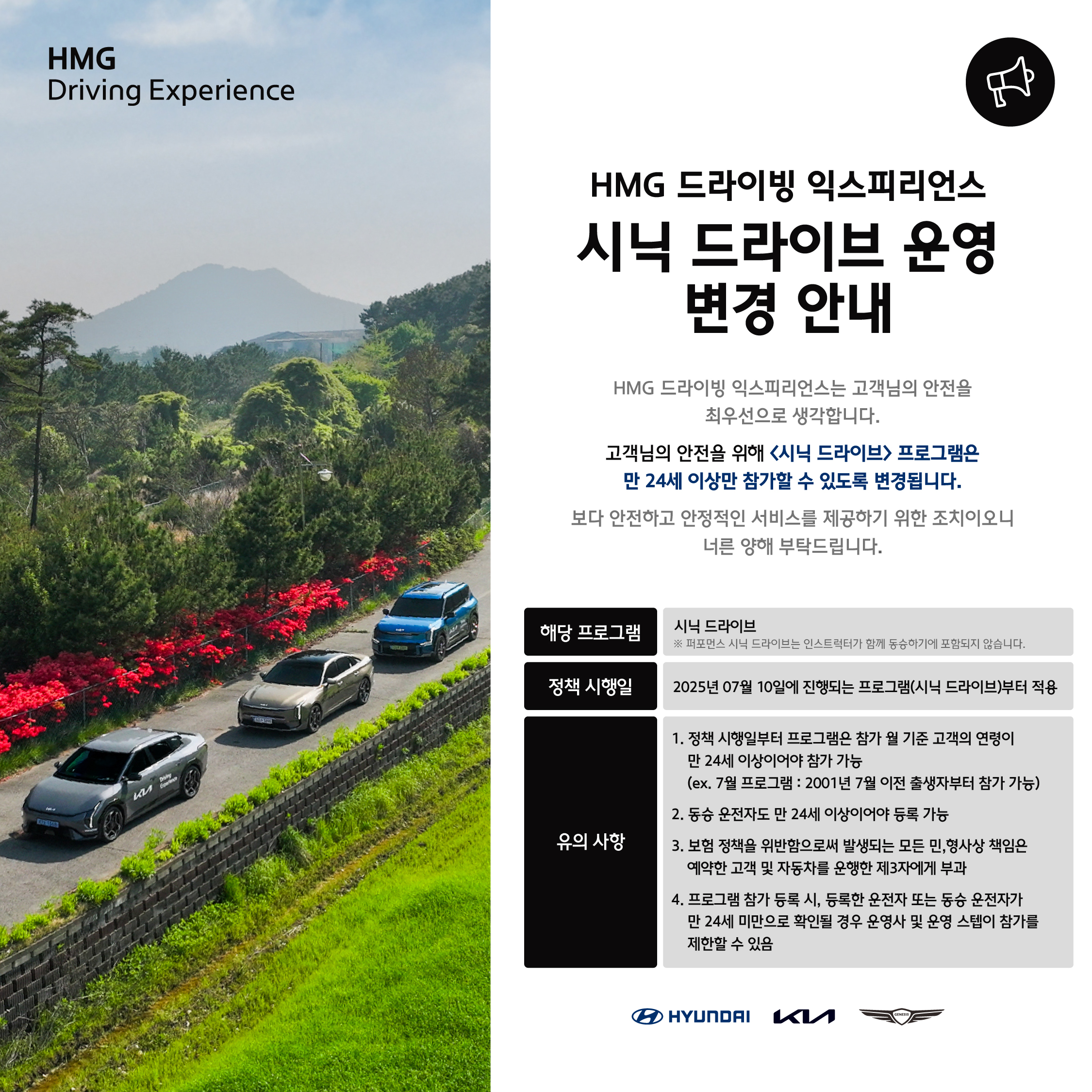 HMG 드라이빙 익스피리언스, 시닉 드라이브 운영 변경 안내, HMG 드라이빙 익스피리언스는 고객님의 안전을 최우선으로 생각합니다., 고객님의 안전을 위해 시닉 드라이브 프로그램은 만 24세 이상만 참가할 수 있도록 변경됩니다., 보다 안전하고 안정적인 서비스를 제공하기 위한 조치이오니 너른 양해 부탁드립니다., 해당 프로그램 : 시닉 드라이브, ※ 퍼포먼스 시닉 드라이브는 인스트럭터가 함께 동승하기에 포함되지 않습니다., 정책 시행일 : 2025년 07월 10일에 진행되는 프로그램 (시닉 드라이브)부터 적용, 유의 사항 : 1. 정책 시행일로부터 프로그램은 참가 월 기준 고객의 연령이 만 24세 이상이어야 참가 가능 (ex. 7월 프로그램 : 2001년 7월 이전 출생자부터 참가 가능), 2. 동승 운전자도 만 24세 이상이어야 등록 가능, 3. 보험 정책을 위반함으로써 발생되는 모든 민,형사상 책임은 예약한 고객 및 자동차를 운행한 제 3자에게 부과, 4. 프로그램 참가 등록 시, 등록한 운전자 또는 동승 운전자가 만 24세 미만으로 확인될 경우 운영사 및 운영 스텝이 참가를 제한할 수 있음