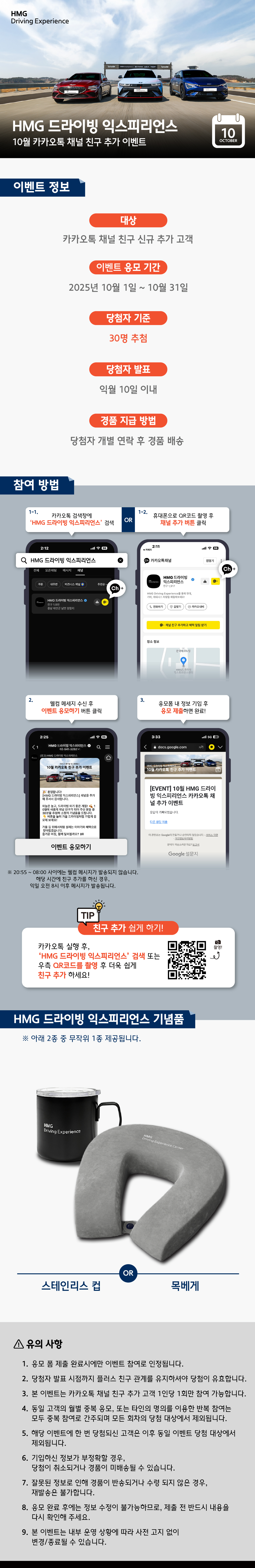 HMG 드라이빙 익스피리언스 10월 카카오톡 채널 친구 추가 이벤트, [이벤트 정보] 1. 대상 : 카카오톡 채널 친구 신규 추가 고객, 2. 이벤트 응모 기간 : 2025년 10월 1일 ~ 10월 31일, 3. 당첨자 기준 : 30명 추첨, 4. 당첨자 발표 : 익월 10일 이내, 5. 경품 지급 방법 : 당첨자 개별 연락 후 경품 배송, [참여 방법] 1-1. 카카오톡 검색창에 'HMG 드라이빙 익스피리언스' 검색 OR 1-2. 휴대폰으로 QR코드 촬영 후 채널 추가 버튼 클릭, 2. 웰컴 메세지 수신 후 이벤트 응모하기 버튼 클릭 ※ 20:55~08:00 사이에는 웰컴 메세지가 발송되지 않습니다. 해당 시간에 친구 추가를 하신 경우, 익일 오전 8시 이후 메시지가 발송됩니다., 3. 응모폼 내 정보 기입 후 응모 제출하면 완료!, (TIP) 카카오톡 실행 후, 'HMG 드라이빙 익스피리언스' 검색 또는 우측 QR코드를 촬영 후 더욱 쉽게 친구 추가 하세요!, [HMG 드라이빙 익스피리언스 기념품] ※아래 2종 중 무작위로 1종 제공됩니다. 스테인리스 컵 OR 목베게, [유의 사항] 1. 응모 폼 제출 완료시에만 이벤트 참여로 인정됩니다., 2. 당첨자 발표 시점까지 플러스 친구 관계를 유지하셔야 당첨이 유효합니다., 3. 본 이벤트는 카카오톡 채널 친구 추가 고객 1인당 1회만 참여 가능합니다., 4. 동일 고객의 월별 중북 응모, 또는 타인의 명의를 이용한 반복 참여는 모두 중복 참여로 간주되며 모든 회차의 당첨 대상에서 제외됩니다., 5. 해당 이벤트에 한 번 당첨되신 고객은 이후 동일 이벤트 당첨 대상에서 제외됩니다., 6. 기입하신 정보가 부정확할 경우, 당첨이 취소되거나 경품이 미배송될 수 있습니다., 7. 잘못된 정보로 인해 경품이 반송되거나 수령 되지 않은 경우, 재발송은 불가합니다., 8. 응모 완료 후에는 정보 수정이 불가능하므로, 제출 전 반드시 내용을 다시 확인해 주세요., 9. 본 이벤트는 내부 운영 상황에 따라 사전 고지 없이 변경/종료될 수 있습니다.
