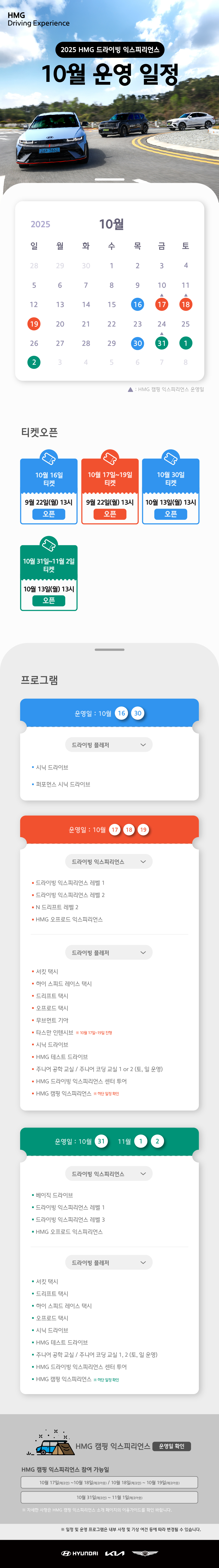 2025 HMG 드라이빙 익스피리언스 10월 운영 일정, 2025년 10월 16, 17, 18, 19, 30, 31일, 11월 1, 2일은 정상 운영합니다. ※ 10월 17, 18, 31일은 HMG 캠핑 익스피리언스 프로그램이 운영일 입니다., 티켓오픈 : 10월 16일(월) 티켓 - 9월 22일(월) 13시 오픈, 10월 17일~19일 티켓 - 9월 22일(월) 13시 오픈, 10월 30일 티켓 - 10월 13일(월) 13시 오픈, 10월 31일~11월 2일 티켓 - 10월 13일(월) 13시 오픈, 프로그램 운영일 : 10월 16, 30일, 드라이빙 플레저 : 시닉 드라이브, 퍼포먼스 시닉 드라이브, 운영일 : 10월 17, 18, 19일, 1. 드라이빙 익스피리언스 : 드라이빙 익스피리언스 레벨 1, 드라이빙 익스피리언스 레벨 2, N 드리프트 레벨 2, HMG 오프로드 익스피리언스, 2. 드라이빙 플레저 : 서킷 택시, 하이 스피드 레이스 택시, 드리프트 택시, 오프로드 택시, 무브먼트 기아, 타스만 인텐시브 ※ 10월 17일~19일 진행, 시닉 드라이브, HMG 테스트 드라이브, 주니어 공학 교실 / 주니어 코딩 교실 1 or 2 (토,일 운영), HMG 드라이빙 익스피리언스 센터 투어, HMG 캠핑 익스피리언스 ※ 하단 일정 확인, 운영일 : 10월 31일, 11월 1, 2일, 1. 드라이빙 익스피리언스 : 베이직 드라이브, 드라이빙 익스피리언스 레벨 1, 드라이빙 익스피리언스 레벨 3, HMG 오프로드 익스피리언스, 2. 드라이빙 플레저 : 서킷 택시, 드리프트 택시, 하이 스피드 레이스 택시, 오프로드 택시, 시닉 드라이브, HMG 테스트 드라이브, 주니어 공학 교실 / 주니어 코딩 교실 1, 2 (토, 일 운영), HMG 드라이빙 익스피리언스 센터 투어, HMG 캠핑 익스피리언스 ※ 하단 일정 확인, HMG 캠핑 익스피리언스 운영일 확인, HMG 캠핑 익스피리언스 참여 가능일 : 10월 17일(체크인)~10월 18일(체크아웃) / 10월 18일(체크인)~10월 19일(체크아웃), 10월 31일(체크인)~11월 1일(체크아웃), ※ 자세한 사항은 HMG 캠핑 익스피리언스 소개 페이지의 이용가이드를 확인 바랍니다., ※ 일정 및 운영 프로그램은 내부 사정 및 기상 여건 등에 따라 변경될 수 있습니다.
