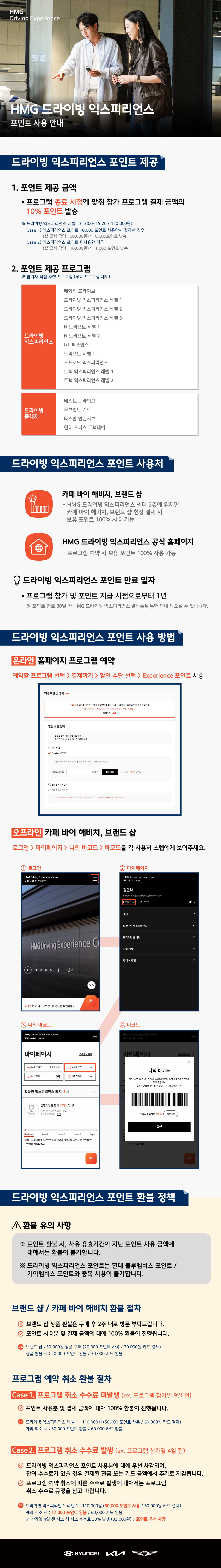 HMG 드라이빙 익스피리언스 포인트 사용 안내, 드라이빙 익스피리언스 포인트 제공, 1. 포인트 제공 금액, * 프로그램 종료 시점에 맞춰 참가 프로글매 결제 금액의 10% 포인트 발송, * 드라이빙 익스피리언스 레벨 1 (13:00~15:20/110,000원), Case 1) 익스피리언스 포인트 10,000 포인트 사용하여 결제한 경우, (실 결제 금액 100,000원) : 10,000포인트 발송, Case 2) 익스피리언스 포인트 미사용한 경우, (실 결제 금액 110,000원) : 11,000포인트 발송, 2. 포인트 제공 프로그램, * 참가자 직접 주행 프로그램 (무료 프로그램 제외), 드라이빙 익스피리언스 - 베이직 드라이브, 드라이빙 익스피리언스 레벨 1, 드라이빙 익스피리언스 레벨 2, 드라이빙 익스피리언스 레벨 3, N 드리프트 레벨 1, N 드리프트 레벨 2, GT 퍼포먼스, 드리프트 레벨 1, 오프로드 익스피리언스, 트랙 익스피리언스 레벨 1, 트랙 익스피리언스 레벨 2, 드라이빙 플레저 - 테스트 드라이브, 무브먼트 기아, 타스만 인텐시브, 현대 오너스 트랙데이, 드라이빙 익스피리언스 포인트 사용처, 카페 바이 해비치, 브랜드 샵 - HMG 드라이빙 익스피리언스 센터 2층에 위치한 카페 바이 해비치, 브랜드 샵 현장 결제 시 보유 포인트 100% 사용 가능, HMG 드라이빙 익스피리언스 공식 홈페이지 - 프로그램 예약 시 보유 포인트 100% 사용 가능, 드라이빙 익스피리언스 포인트 사용 방법, [온라인] 홈페이지 프로그램 예약 - 예약할 프로그램 선택 > 결제하기 > 할인 수단 선택 > Experience 포인트 사용, [오프라인] 카페 바이 해비치, 브랜드 샵 - 로그인 > 마이페이지 > 나의 바코드 > 바코드를 각 사용처 스텝에게 보여주세요., 드라이빙 익스피리언스 포인트 환불 정책, <!> 환불 유의 사항, * 푄트 환불 시, 사용 유효기간이 지난 포인트 사용 금액에 대해서는 환불이 불가합니다., * 드라이빙 익스피리언스 포인트는 현대 블루 멤버스 포인트 / 기아 멤버스 포인와 중복 사용이 불가합니다., 브랜드샵 / 카페 바이 해비치 환불 절차, * 브랜드 샵 상품 환불은 구매 후 2주 내로 방문 부탁드립니다., * 포인트 사용분 및 결제 금액에 대해 100% 환불이 진행됩니다., ex) 브랜드 샵 : 50,000원 상품 구매 (20,000 포인트 사용 / 30,000원 카드 결제), 상품 환불 시 : 20,000 포인트 환불 / 30,000 카드 환불, 프로그램 예약 취소 환불 절차, Case 1. 프로그램 취소 수수료 미발생 (ex. 프로그램 참가일 9일 전), * 포인트 사용분 및 결제 금액에 대해 100% 환불이 진행됩니다., (ex. 드라이빙 익스피리언스 레벨 1 : 110,000원 (50,000 포인트 사용 / 60,000원 카드 결제), 예약 취소 시 : 50,000 포인트 환불 / 60,000 카드 환불), Case 2. 프로그램 취소 수수료 발생 (ex. 프로그램 참가일 4일 전), * 드라이빙 익스피리언스 포인트 사용분에 대해 우선 차감되며, 잔여 수수료가 있을 경우 결제된 현금 또는 카드 금액에서 추가로 차감됩니다., * 프로그램 예약 취소에 따른 수수료 발생에 대해서는 프로그램 취소 수수료 규정을 참고 바랍니다. (ex. 드라이빙 익스피리언스 레벨 1 : 110,000원 (50,000 포인트 사용 / 60,000원 카드 결제), 예약 취소 시 : 17,000 포인트 환불 / 60,000 카드 환불, * 참가일 4일 전 취소 시 취소 수수료 30% 발생 (33,000원) > 포인트 우선 차감)