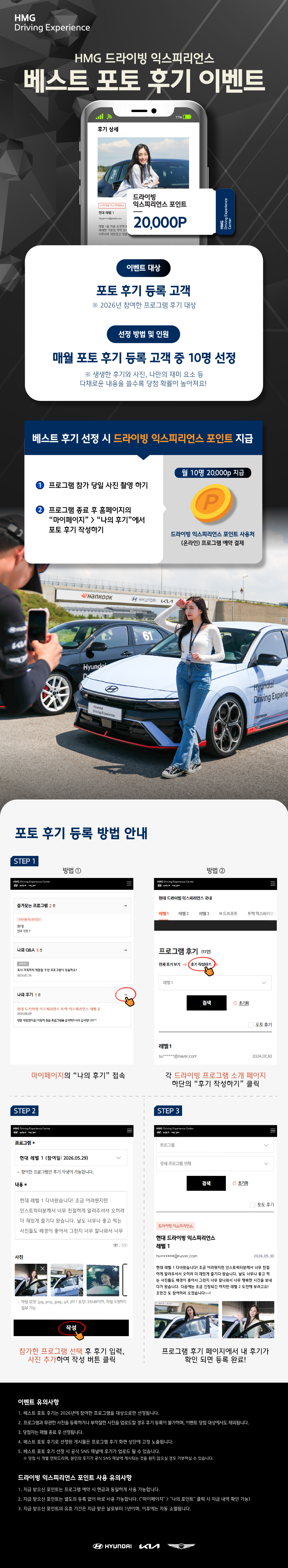 HMG 드라이빙 익스피리언스, 베스트 포토 후기 이벤트, [이벤트 대상] 포토 후기 등록 고객, ※ 2026년 참여한 프로그램 후기 대상, [선정 방법 및 인원] 매월 포토 후기 등록 고객 중 10명 선정, ※ 생생한 후기와 사진, 나만의 재미 요소 등 다채로운 내용을 쓸수록 당첨 확률이 높아져요!, [베스트 후기 선정 시 드라이빙 익스피리언스 포인트 지급] 1. 프로그램 참가 당일 사진 촬영 하기, 2. 프로그램 종료 후 홈페이지의 '마이페이지'  '나의 후기'에서 포토 후기 작성하면 월 10명 20,000p 지급 : 드라이빙 익스피리언스 포인트 사용처 (온라인) 프로그램 예약 결제[포토 후기 등록 방법 안내] STEP 1. (방법 ①) 마이페이지의 '나의 후기' 접속, (방법 ②) 각 드라이빙 프로그램 소개 페이지 하단의 '후기 작성하기' 클릭, STEP 2. 참가한 프로그램 선택 후 후기 입력, 사진 추가하여 작성 버튼 클릭, STEP 3. 프로그램 후기 페이지에서 내 후기가 확인 되면 등록 완료!, [이벤트 유의사항] 1. 베스트 포토 후기는 2026년에 참여한 프로그램을 대상으로만 선정됩니다., 2. 프로그램과 무관한 사진을 등록하거나 부적절한 사진을 업로드할 경우 후기 등록이 불가하며, 이벤트 당첨 대상에서도 제외됩니다., 3. 당첨자는 매월 종료 후 선정됩니다., 4. 베스트 포토 후기로 선정된 게시물은 프로그램 후기 화면 상단에 고정 노출됩니다., 5. 베스트 포토 후기 선정 시 공식 SNS 채널에 후기가 업로드 될 수 있습니다., ※ 당첨시 개별 연락드리며, 본인의 후기가 공식 SNS 채널에 게시되는 것을 원치 않으실 경우 거부하실 수 있습니다., [드라이빙 익스피리언스 포인트 사용 유의사항] 1. 지급 받으신 포인트는 프로그램 예약 시 현금과 동일하게 사용 가능합니다., 2. 지급 받으신 포인트는 별도의 등록 없이 바로 사용 가능합니다. ('마이페이지'  '나의 포인트' 클릭 시 지급 내역 확인 가능), 3. 지급 받으신 포인트의 유효 기간은 지급 받은 날로부터 1년이며, 이후에는 자동 소멸됩니다.